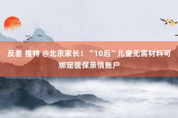 反差 推特 @北京家长！“10后”儿童无需材料可绑定医保亲情账户