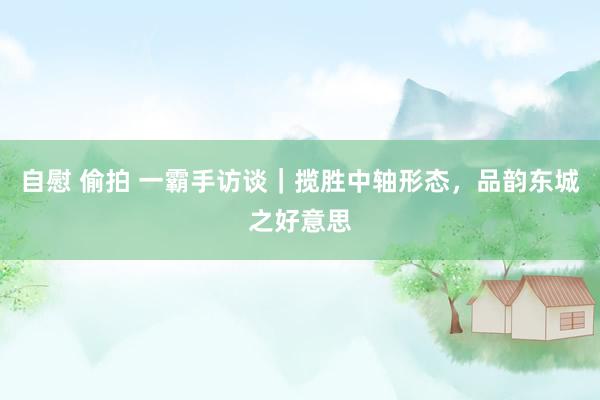 自慰 偷拍 一霸手访谈｜揽胜中轴形态，品韵东城之好意思
