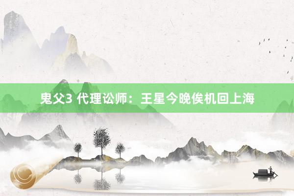 鬼父3 代理讼师：王星今晚俟机回上海