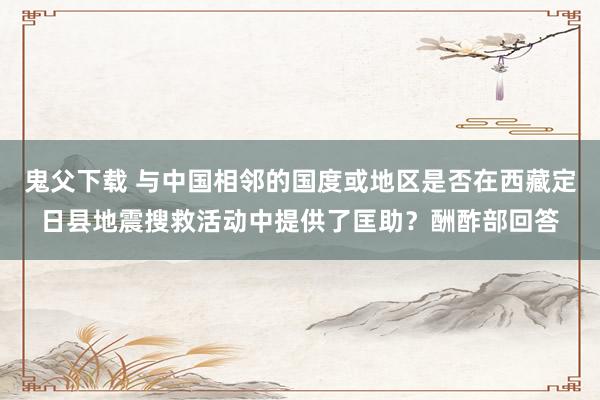 鬼父下载 与中国相邻的国度或地区是否在西藏定日县地震搜救活动中提供了匡助？酬酢部回答