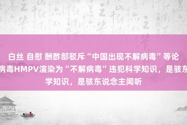 白丝 自慰 酬酢部驳斥“中国出现不解病毒”等论调：把常见病毒HMPV渲染为“不解病毒”违犯科学知识，是骇东说念主闻听