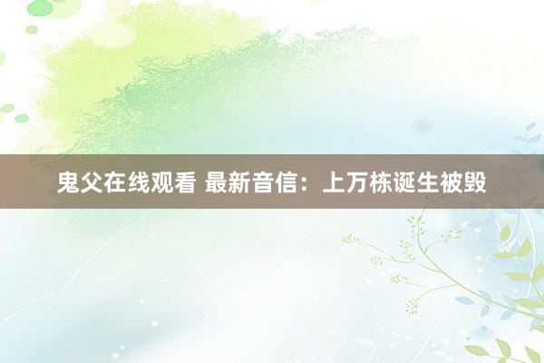 鬼父在线观看 最新音信：上万栋诞生被毁