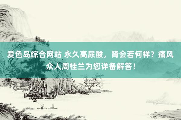 爱色岛综合网站 永久高尿酸，肾会若何样？痛风众人周桂兰为您详备解答！
