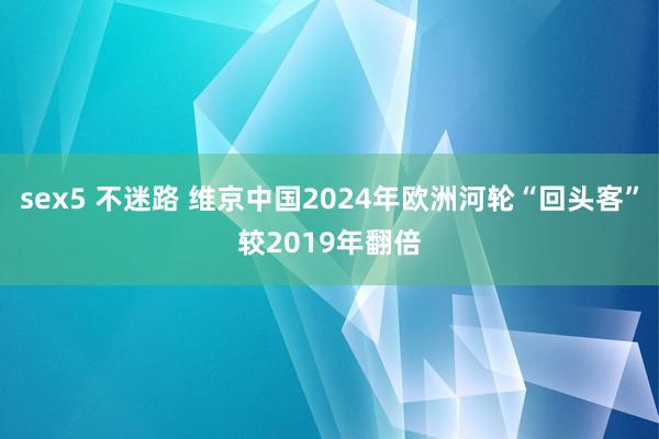 sex5 不迷路 维京中国2024年欧洲河轮“回头客”较2019年翻倍