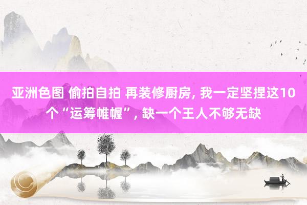 亚洲色图 偷拍自拍 再装修厨房， 我一定坚捏这10个“运筹帷幄”， 缺一个王人不够无缺