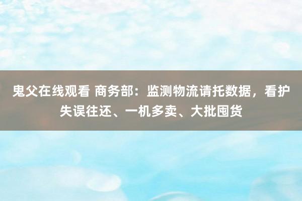 鬼父在线观看 商务部：监测物流请托数据，看护失误往还、一机多卖、大批囤货