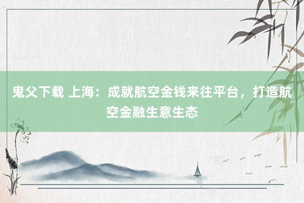 鬼父下载 上海：成就航空金钱来往平台，打造航空金融生意生态
