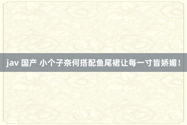 jav 国产 小个子奈何搭配鱼尾裙让每一寸皆娇媚！