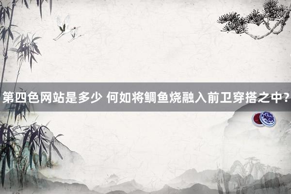 第四色网站是多少 何如将鲷鱼烧融入前卫穿搭之中？