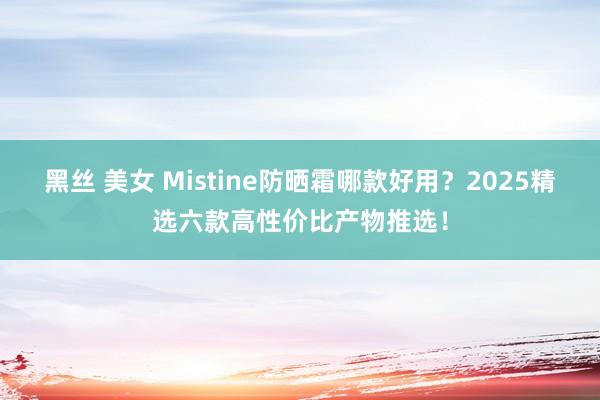 黑丝 美女 Mistine防晒霜哪款好用？2025精选六款高性价比产物推选！