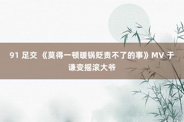 91 足交 《莫得一顿暖锅贬责不了的事》MV 于谦变摇滚大爷