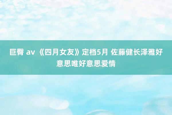 巨臀 av 《四月女友》定档5月 佐藤健长泽雅好意思唯好意思爱情