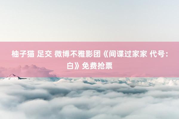 柚子猫 足交 微博不雅影团《间谍过家家 代号：白》免费抢票