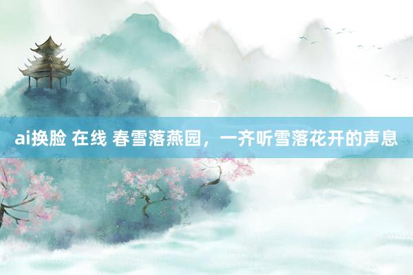 ai换脸 在线 春雪落燕园，一齐听雪落花开的声息