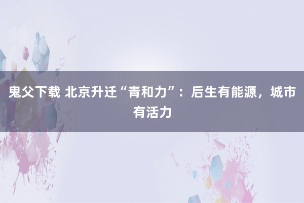 鬼父下载 北京升迁“青和力”：后生有能源，城市有活力