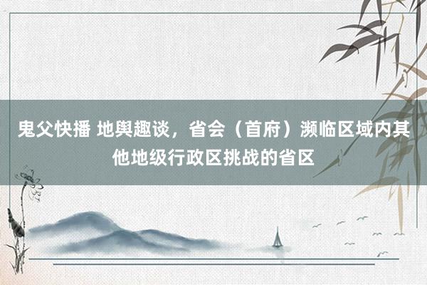鬼父快播 地舆趣谈，省会（首府）濒临区域内其他地级行政区挑战的省区