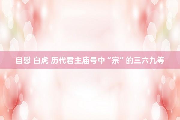 自慰 白虎 历代君主庙号中“宗”的三六九等