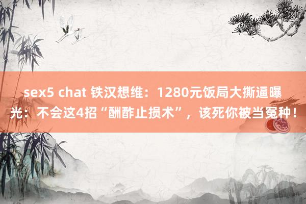 sex5 chat 铁汉想维：1280元饭局大撕逼曝光：不会这4招“酬酢止损术”，该死你被当冤种！
