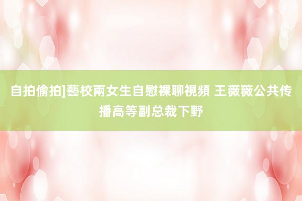 自拍偷拍]藝校兩女生自慰裸聊視頻 王薇薇公共传播高等副总裁下野