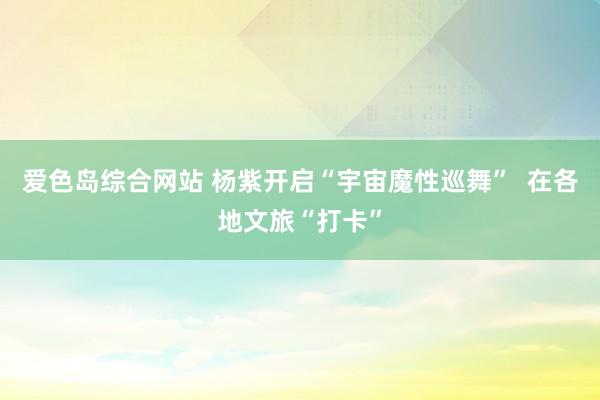 爱色岛综合网站 杨紫开启“宇宙魔性巡舞”  在各地文旅“打卡”