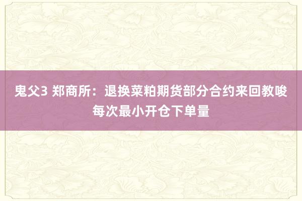 鬼父3 郑商所：退换菜粕期货部分合约来回教唆每次最小开仓下单量