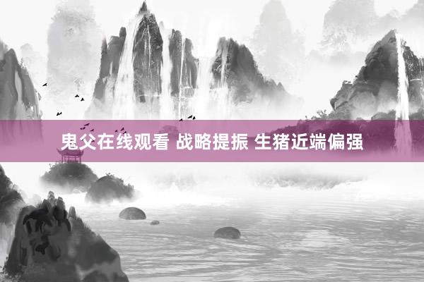 鬼父在线观看 战略提振 生猪近端偏强