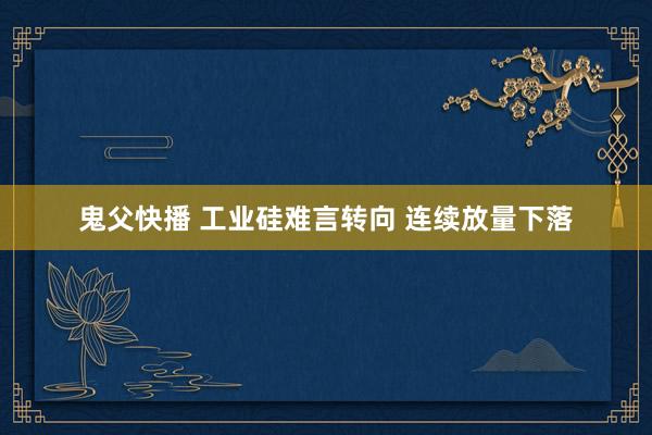 鬼父快播 工业硅难言转向 连续放量下落