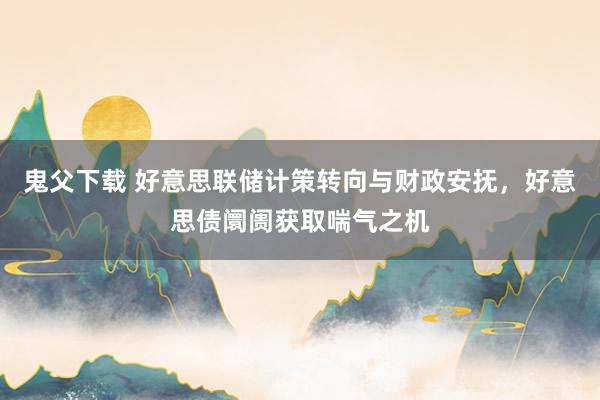 鬼父下载 好意思联储计策转向与财政安抚，好意思债阛阓获取喘气之机