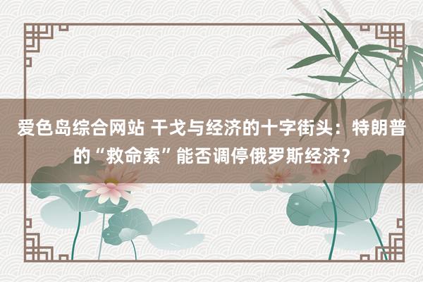 爱色岛综合网站 干戈与经济的十字街头：特朗普的“救命索”能否调停俄罗斯经济？