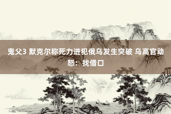 鬼父3 默克尔称死力进犯俄乌发生突破 乌高官动怒：找借口