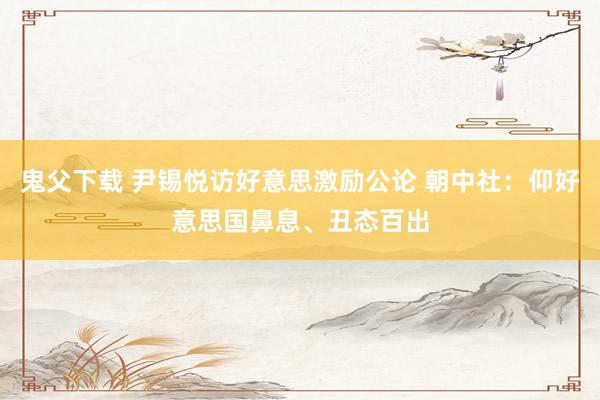 鬼父下载 尹锡悦访好意思激励公论 朝中社：仰好意思国鼻息、丑态百出