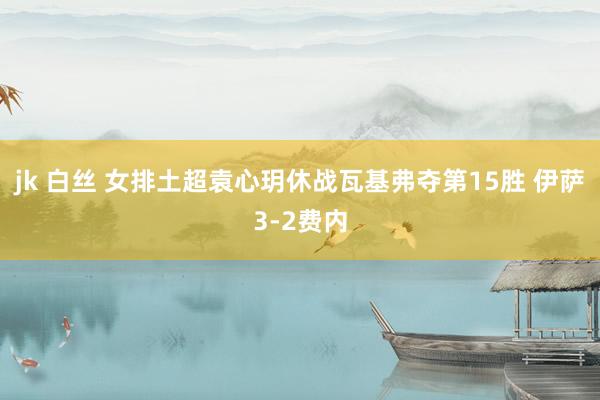 jk 白丝 女排土超袁心玥休战瓦基弗夺第15胜 伊萨3-2费内
