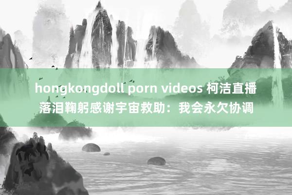 hongkongdoll porn videos 柯洁直播落泪鞠躬感谢宇宙救助：我会永欠协调
