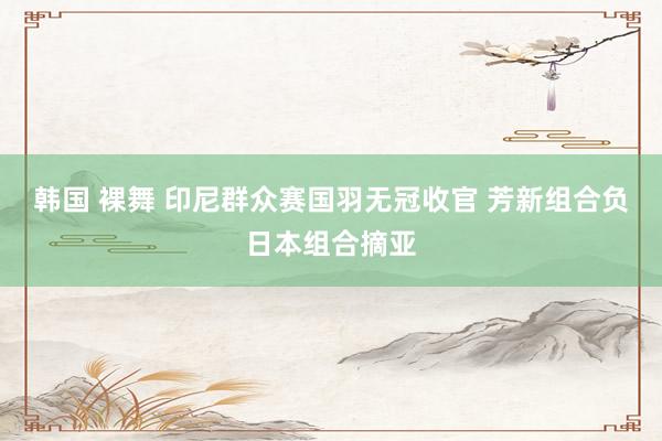 韩国 裸舞 印尼群众赛国羽无冠收官 芳新组合负日本组合摘亚