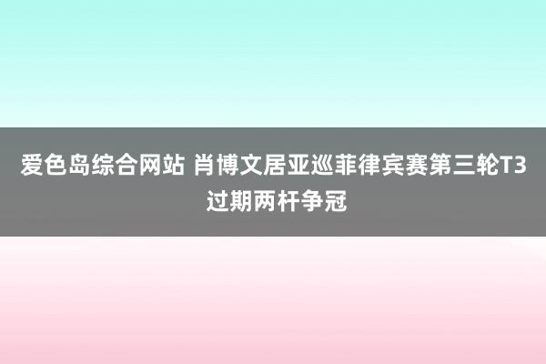爱色岛综合网站 肖博文居亚巡菲律宾赛第三轮T3 过期两杆争冠