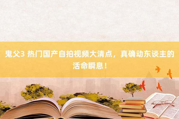 鬼父3 热门国产自拍视频大清点，真确动东谈主的活命瞬息！