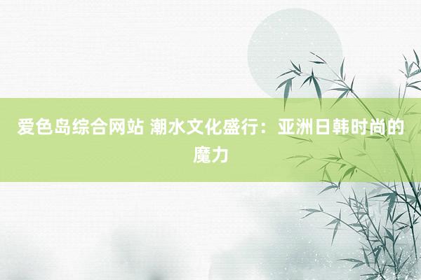 爱色岛综合网站 潮水文化盛行：亚洲日韩时尚的魔力