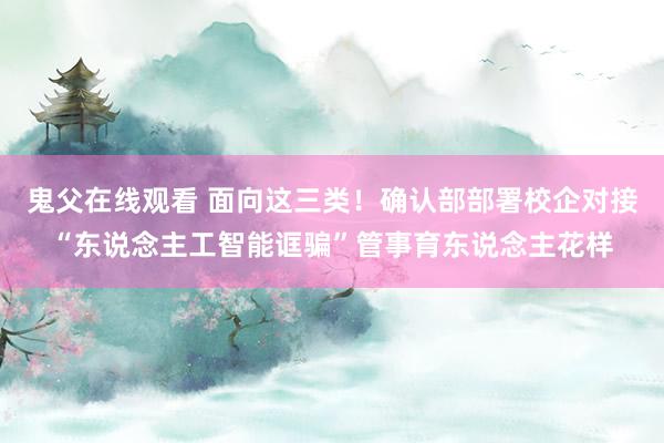 鬼父在线观看 面向这三类！确认部部署校企对接“东说念主工智能诓骗”管事育东说念主花样