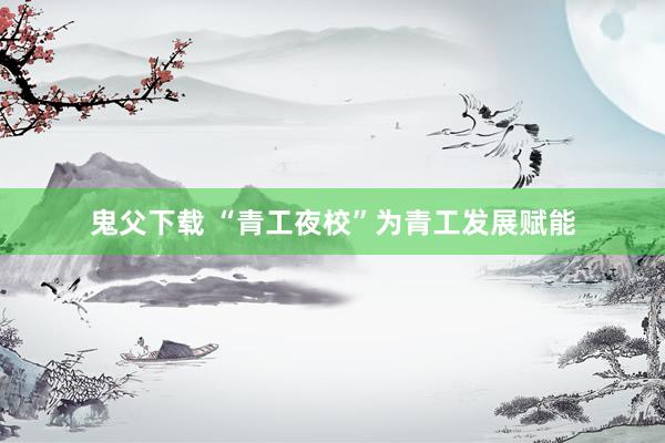 鬼父下载 “青工夜校”为青工发展赋能