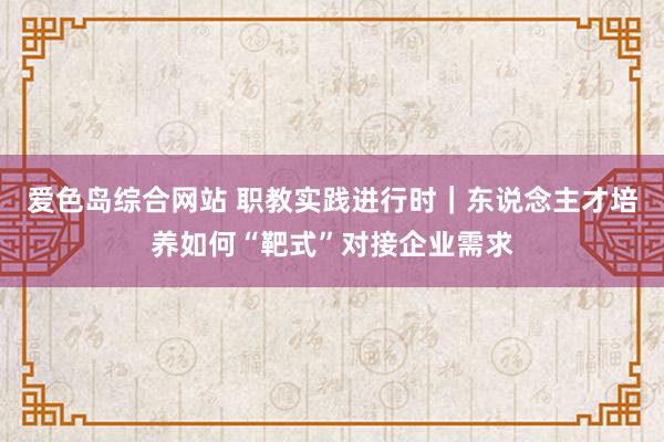 爱色岛综合网站 职教实践进行时｜东说念主才培养如何“靶式”对接企业需求