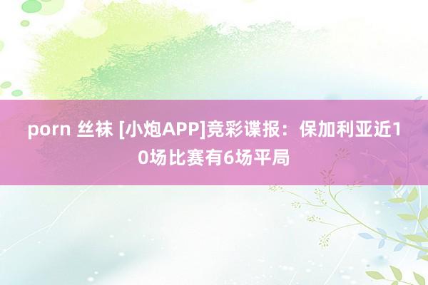 porn 丝袜 [小炮APP]竞彩谍报：保加利亚近10场比赛有6场平局