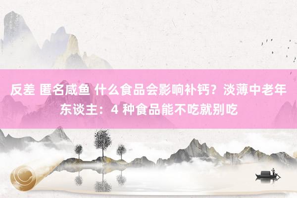 反差 匿名咸鱼 什么食品会影响补钙？淡薄中老年东谈主：4 种食品能不吃就别吃