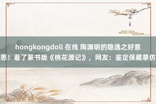 hongkongdoll 在线 陶渊明的隐逸之好意思！看了篆书版《桃花源记》，网友：鉴定保藏摹仿