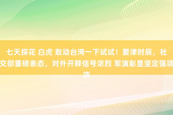 七天探花 白虎 敢动台湾一下试试！要津时辰，社交部重磅表态，对外开释信号浓烈 军演彰显坚定强项