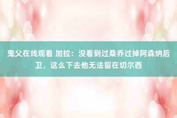 鬼父在线观看 加拉：没看到过桑乔过掉阿森纳后卫，这么下去他无法留在切尔西