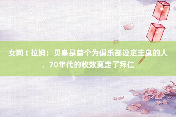 女同 t 拉姆：贝皇是首个为俱乐部设定圭臬的人，70年代的收效奠定了拜仁