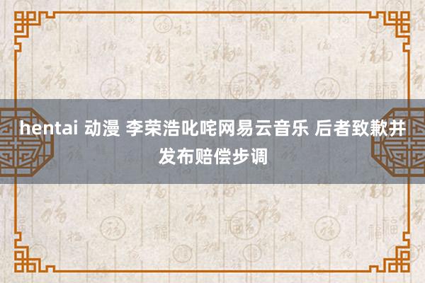 hentai 动漫 李荣浩叱咤网易云音乐 后者致歉并发布赔偿步调