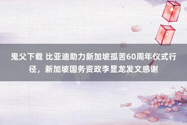 鬼父下载 比亚迪助力新加坡孤苦60周年仪式行径，新加坡国务资政李显龙发文感谢
