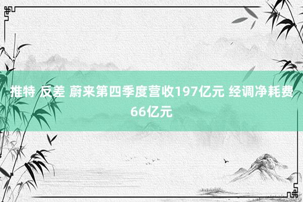 推特 反差 蔚来第四季度营收197亿元 经调净耗费66亿元