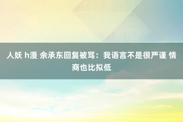 人妖 h漫 余承东回复被骂：我语言不是很严谨 情商也比拟低